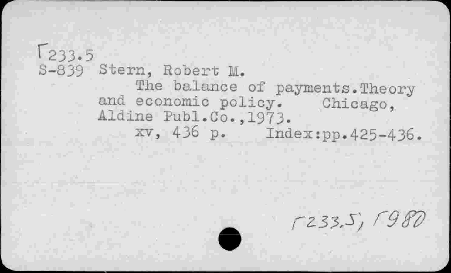 ﻿r~233. 5
S-839 Stern, Robert M.
The balance of payments.Theory and economic policy. Chicago, Aldine Publ.Co.,1973.
xv, 436 p. Indexzpp.425-436.
/'967)